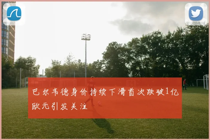巴尔韦德身价持续下滑首次跌破1亿欧元引发关注