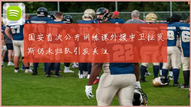 国安首次公开训练课外援中卫拉莫斯仍未归队引发关注
