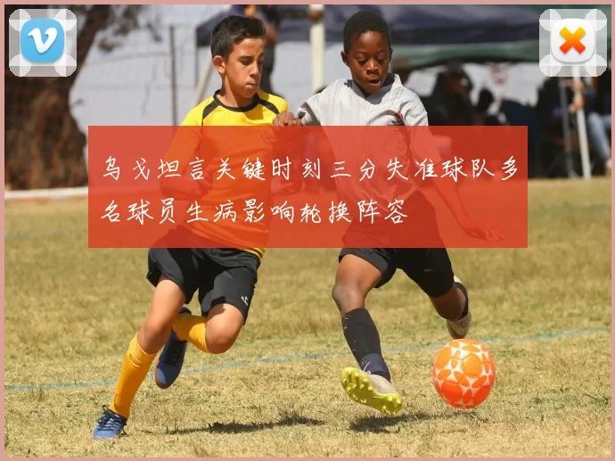 乌戈坦言关键时刻三分失准球队多名球员生病影响轮换阵容