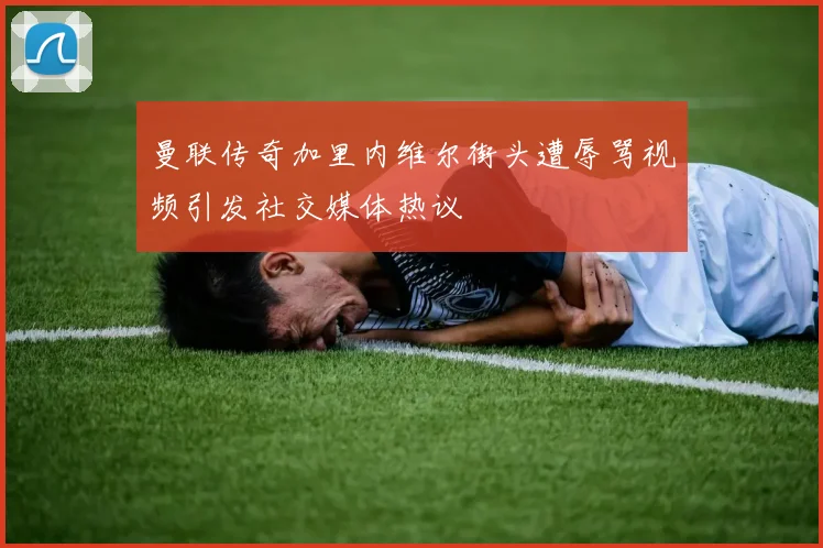曼联传奇加里内维尔街头遭辱骂视频引发社交媒体热议