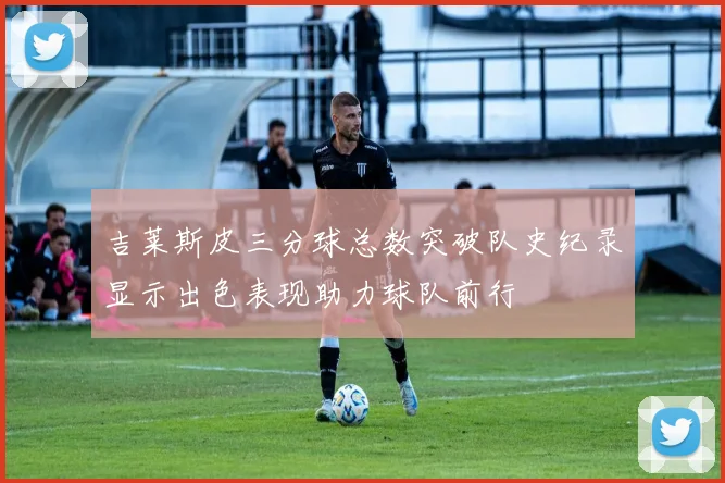 吉莱斯皮三分球总数突破队史纪录显示出色表现助力球队前行