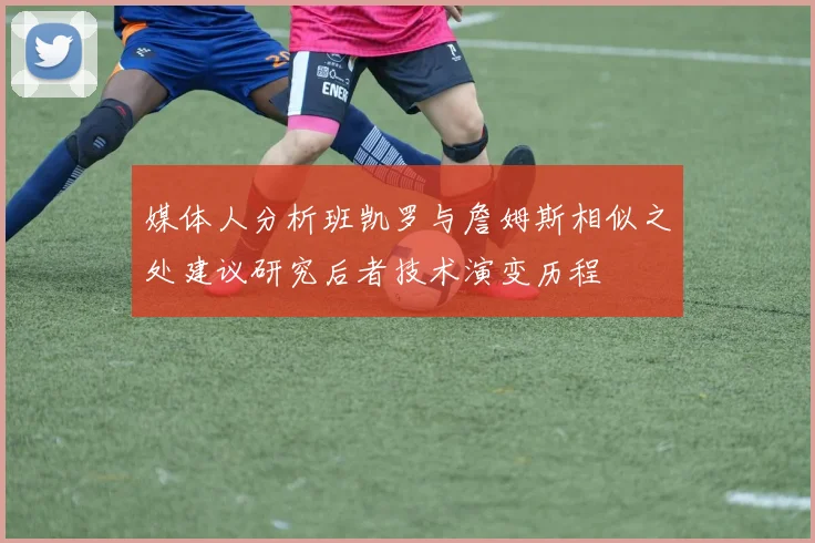 媒体人分析班凯罗与詹姆斯相似之处建议研究后者技术演变历程