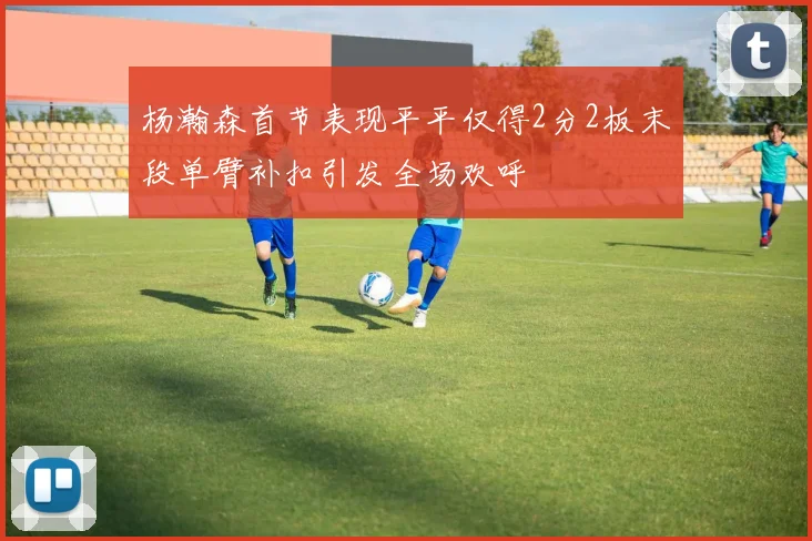 杨瀚森首节表现平平仅得2分2板末段单臂补扣引发全场欢呼