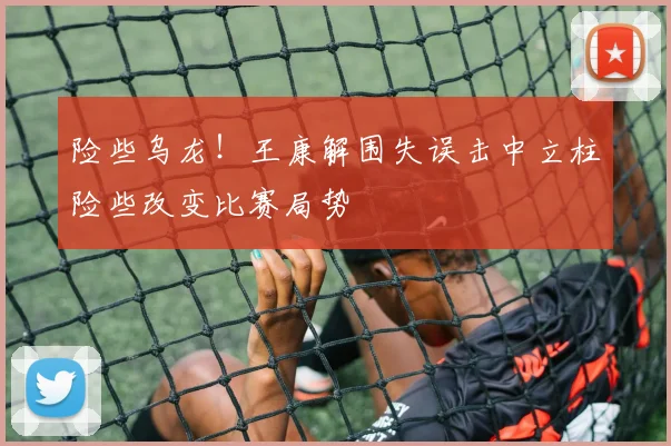 险些乌龙！王康解围失误击中立柱险些改变比赛局势
