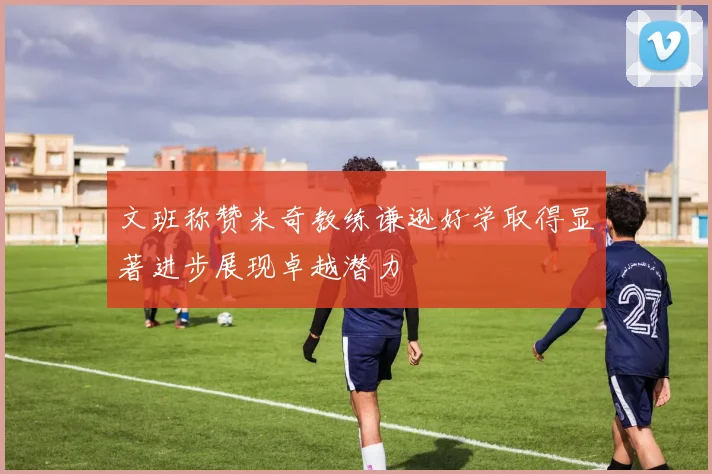 文班称赞米奇教练谦逊好学取得显著进步展现卓越潜力