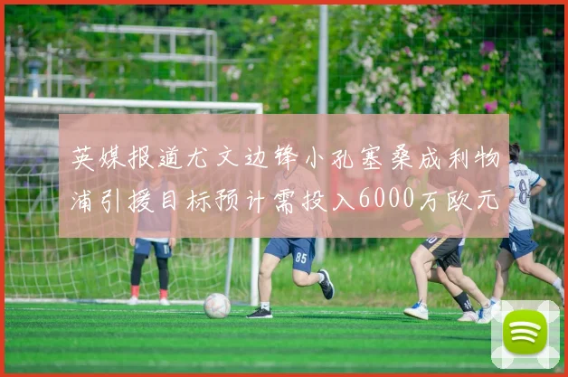 英媒报道尤文边锋小孔塞桑成利物浦引援目标预计需投入6000万欧元