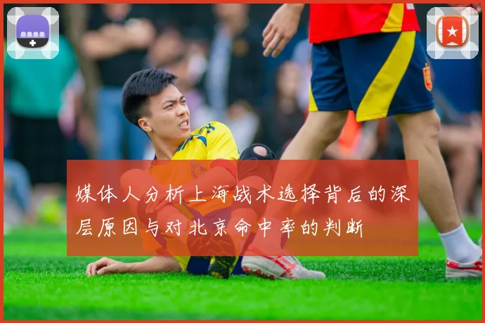 媒体人分析上海战术选择背后的深层原因与对北京命中率的判断