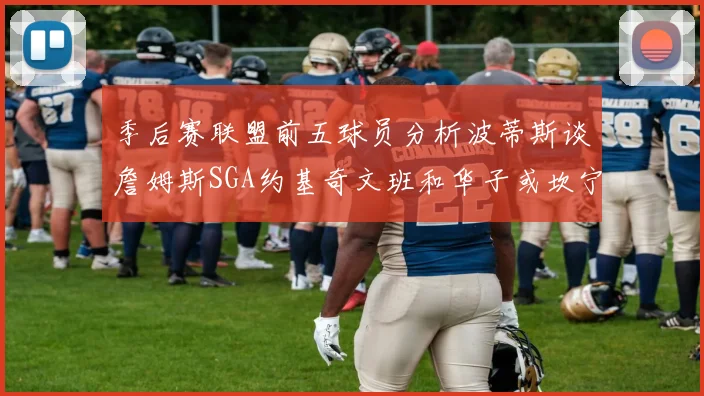 季后赛联盟前五球员分析波蒂斯谈詹姆斯SGA约基奇文班和华子或坎宁安